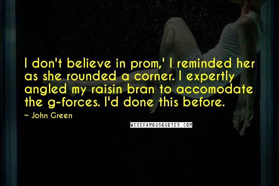 John Green Quotes: I don't believe in prom,' I reminded her as she rounded a corner. I expertly angled my raisin bran to accomodate the g-forces. I'd done this before.