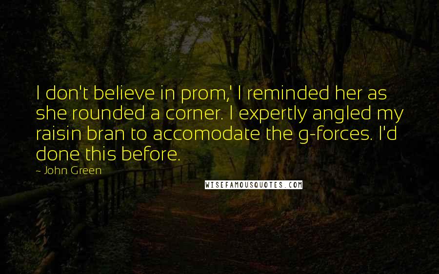 John Green Quotes: I don't believe in prom,' I reminded her as she rounded a corner. I expertly angled my raisin bran to accomodate the g-forces. I'd done this before.