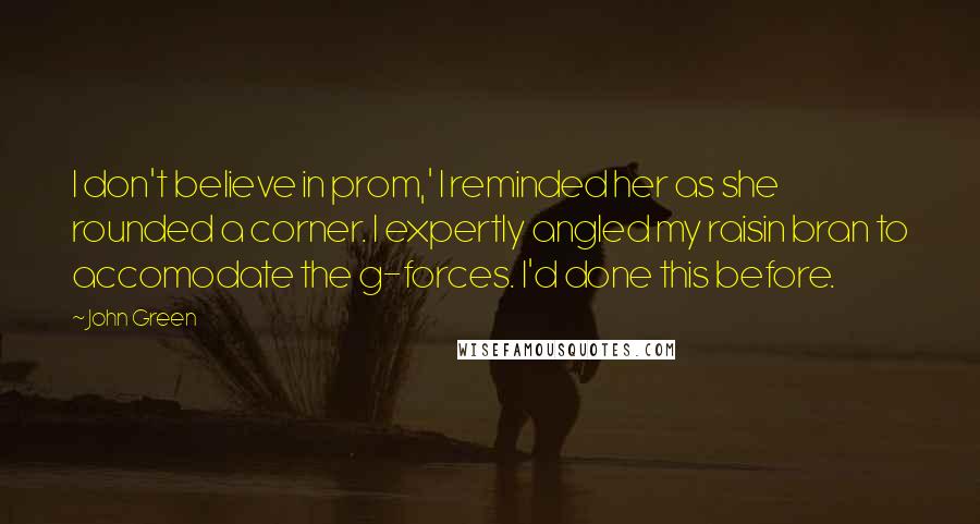 John Green Quotes: I don't believe in prom,' I reminded her as she rounded a corner. I expertly angled my raisin bran to accomodate the g-forces. I'd done this before.