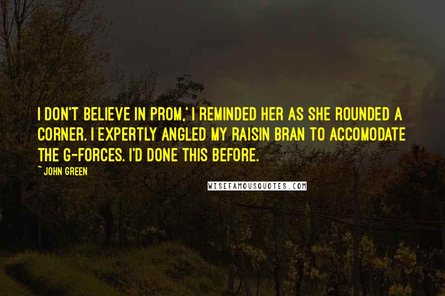 John Green Quotes: I don't believe in prom,' I reminded her as she rounded a corner. I expertly angled my raisin bran to accomodate the g-forces. I'd done this before.