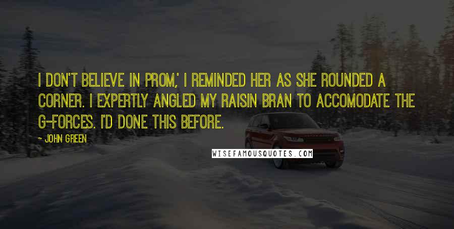 John Green Quotes: I don't believe in prom,' I reminded her as she rounded a corner. I expertly angled my raisin bran to accomodate the g-forces. I'd done this before.