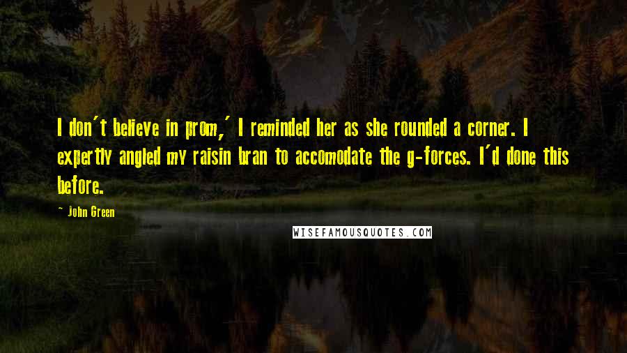 John Green Quotes: I don't believe in prom,' I reminded her as she rounded a corner. I expertly angled my raisin bran to accomodate the g-forces. I'd done this before.