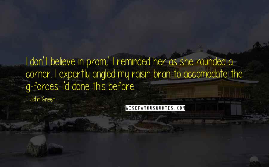 John Green Quotes: I don't believe in prom,' I reminded her as she rounded a corner. I expertly angled my raisin bran to accomodate the g-forces. I'd done this before.