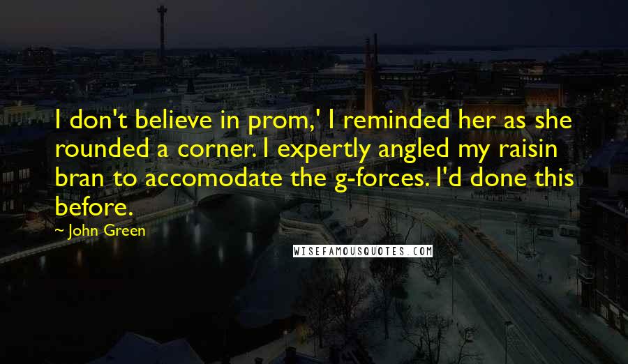 John Green Quotes: I don't believe in prom,' I reminded her as she rounded a corner. I expertly angled my raisin bran to accomodate the g-forces. I'd done this before.