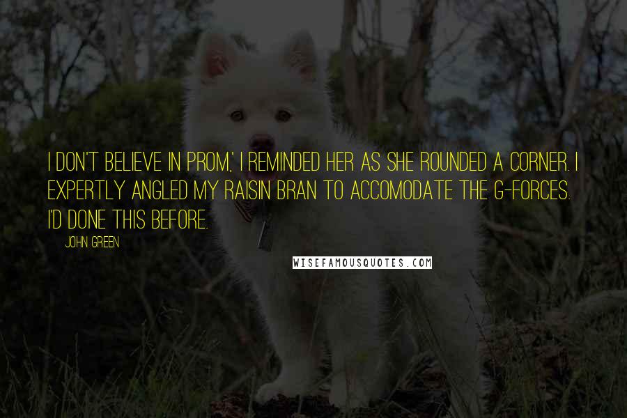 John Green Quotes: I don't believe in prom,' I reminded her as she rounded a corner. I expertly angled my raisin bran to accomodate the g-forces. I'd done this before.