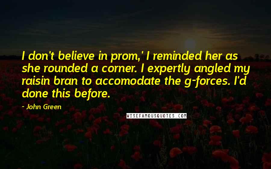 John Green Quotes: I don't believe in prom,' I reminded her as she rounded a corner. I expertly angled my raisin bran to accomodate the g-forces. I'd done this before.