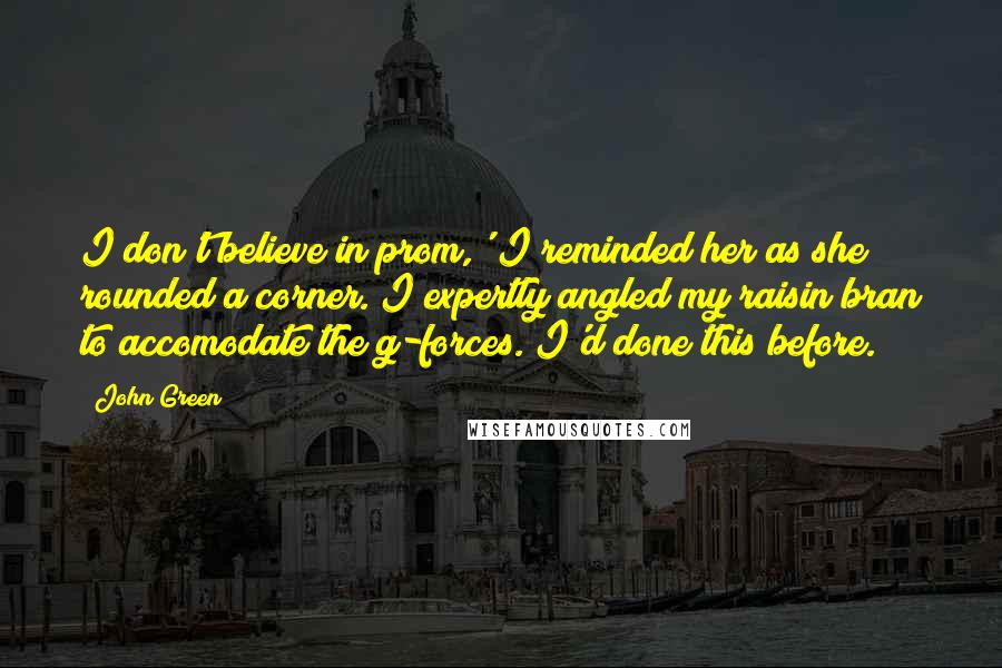 John Green Quotes: I don't believe in prom,' I reminded her as she rounded a corner. I expertly angled my raisin bran to accomodate the g-forces. I'd done this before.