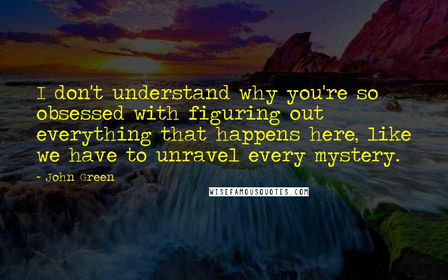 John Green Quotes: I don't understand why you're so obsessed with figuring out everything that happens here, like we have to unravel every mystery.