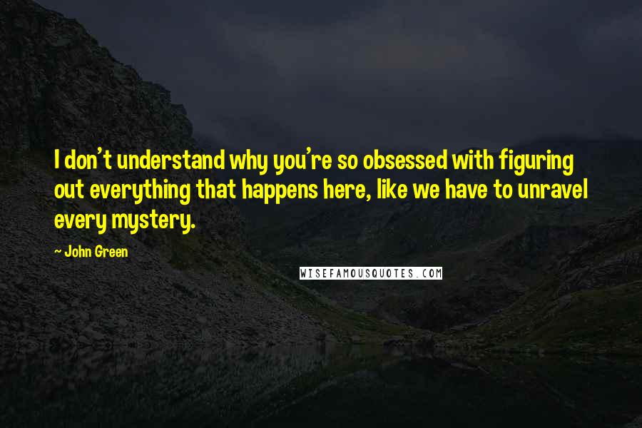 John Green Quotes: I don't understand why you're so obsessed with figuring out everything that happens here, like we have to unravel every mystery.