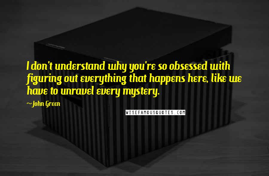 John Green Quotes: I don't understand why you're so obsessed with figuring out everything that happens here, like we have to unravel every mystery.