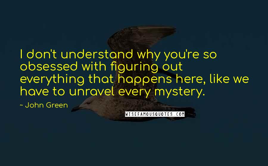 John Green Quotes: I don't understand why you're so obsessed with figuring out everything that happens here, like we have to unravel every mystery.