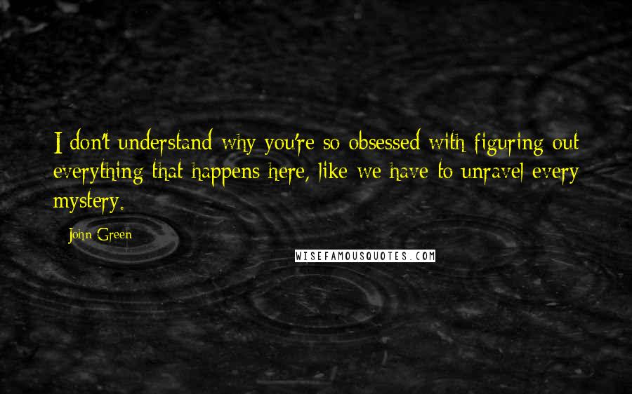 John Green Quotes: I don't understand why you're so obsessed with figuring out everything that happens here, like we have to unravel every mystery.