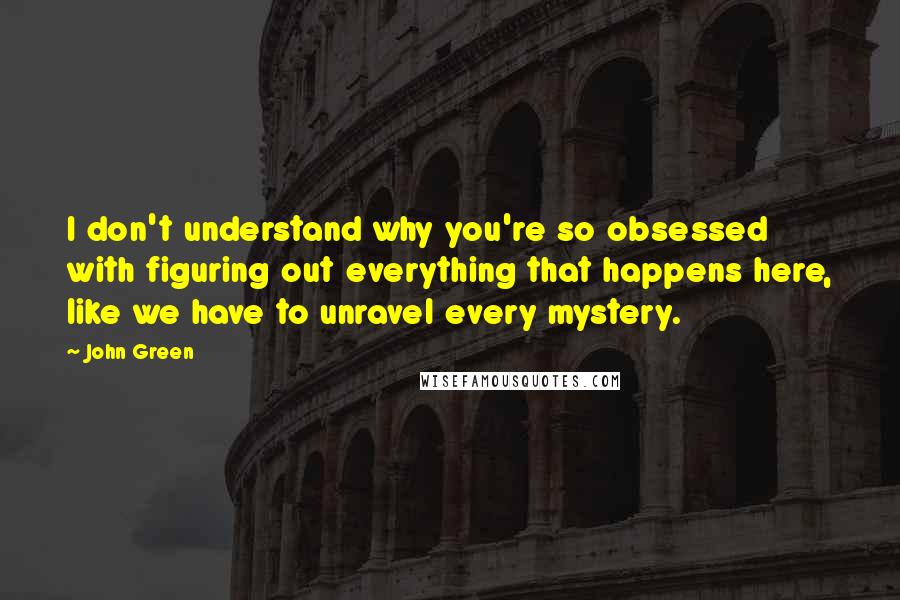 John Green Quotes: I don't understand why you're so obsessed with figuring out everything that happens here, like we have to unravel every mystery.