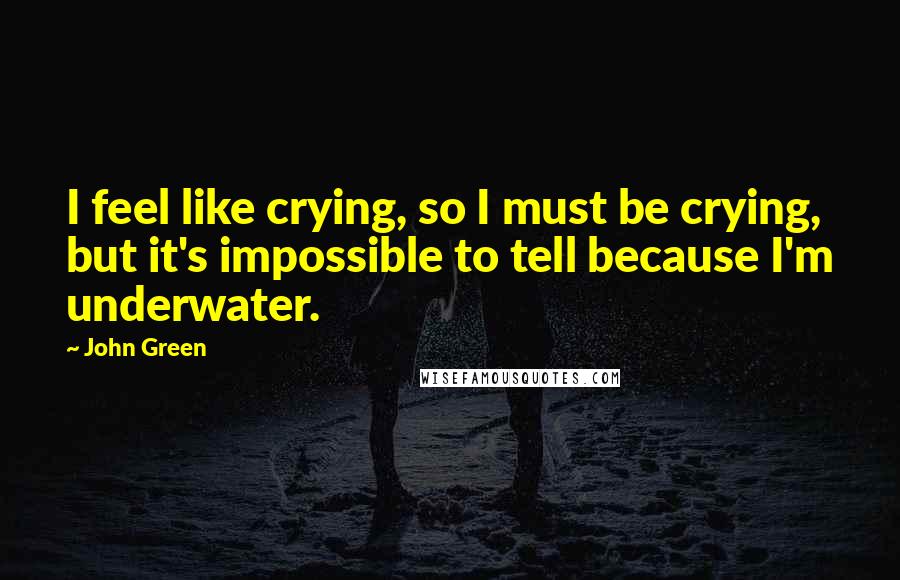 John Green Quotes: I feel like crying, so I must be crying, but it's impossible to tell because I'm underwater.