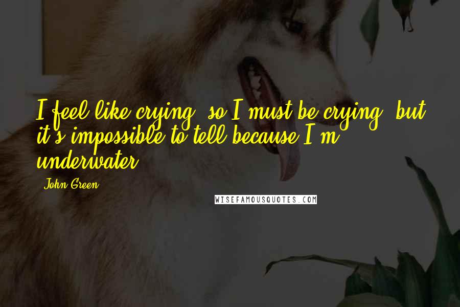 John Green Quotes: I feel like crying, so I must be crying, but it's impossible to tell because I'm underwater.