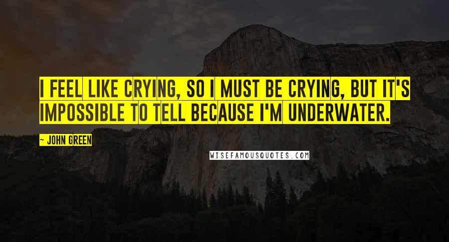 John Green Quotes: I feel like crying, so I must be crying, but it's impossible to tell because I'm underwater.