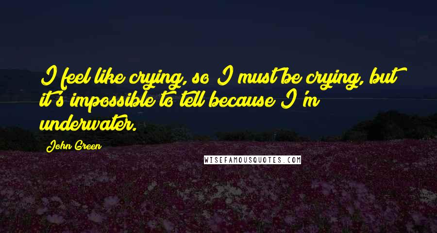 John Green Quotes: I feel like crying, so I must be crying, but it's impossible to tell because I'm underwater.