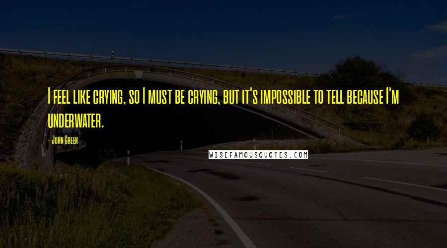 John Green Quotes: I feel like crying, so I must be crying, but it's impossible to tell because I'm underwater.