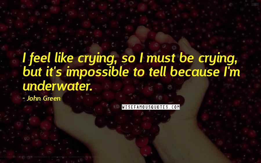 John Green Quotes: I feel like crying, so I must be crying, but it's impossible to tell because I'm underwater.