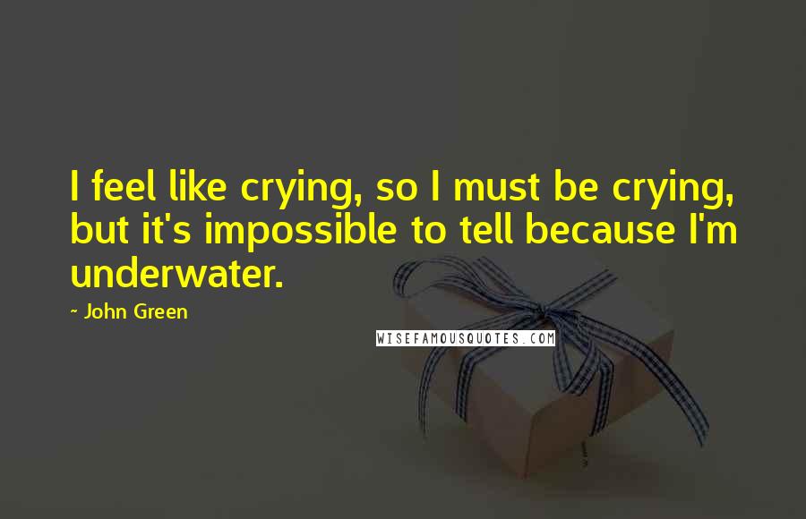 John Green Quotes: I feel like crying, so I must be crying, but it's impossible to tell because I'm underwater.