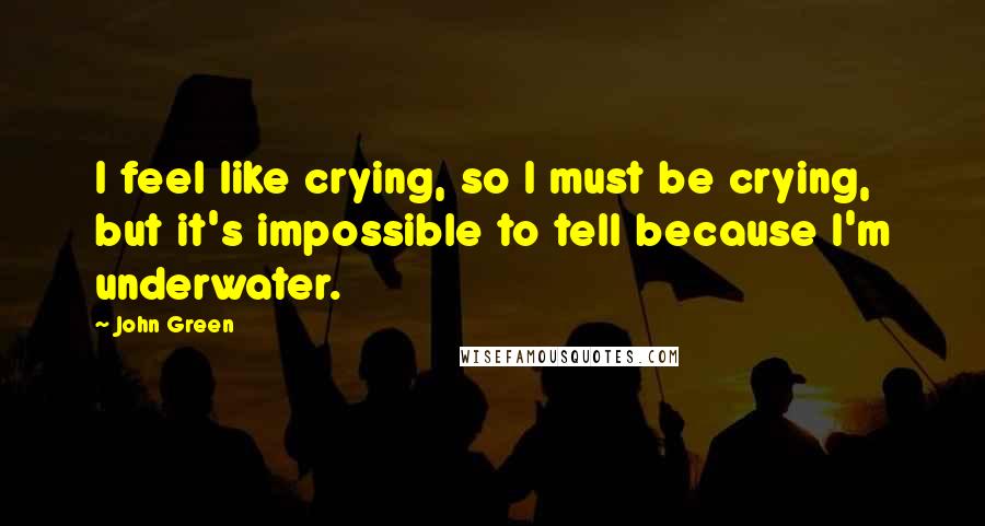 John Green Quotes: I feel like crying, so I must be crying, but it's impossible to tell because I'm underwater.