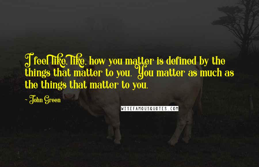 John Green Quotes: I feel like, like, how you matter is defined by the things that matter to you. You matter as much as the things that matter to you.