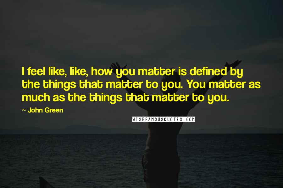 John Green Quotes: I feel like, like, how you matter is defined by the things that matter to you. You matter as much as the things that matter to you.