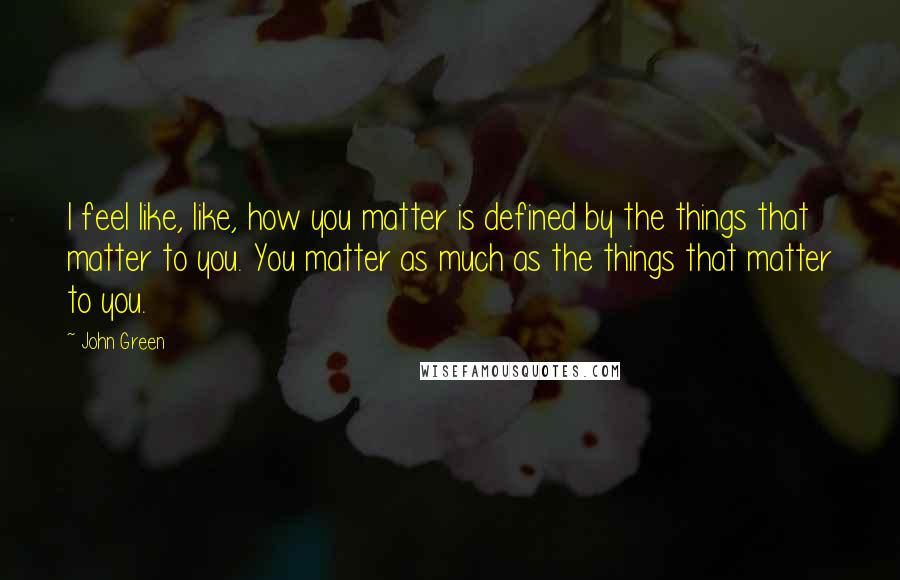 John Green Quotes: I feel like, like, how you matter is defined by the things that matter to you. You matter as much as the things that matter to you.