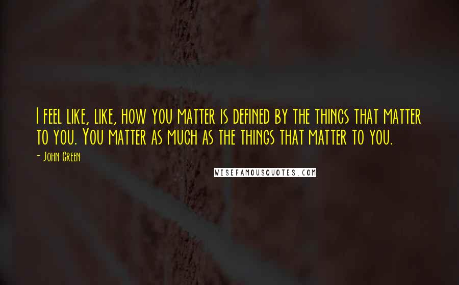 John Green Quotes: I feel like, like, how you matter is defined by the things that matter to you. You matter as much as the things that matter to you.