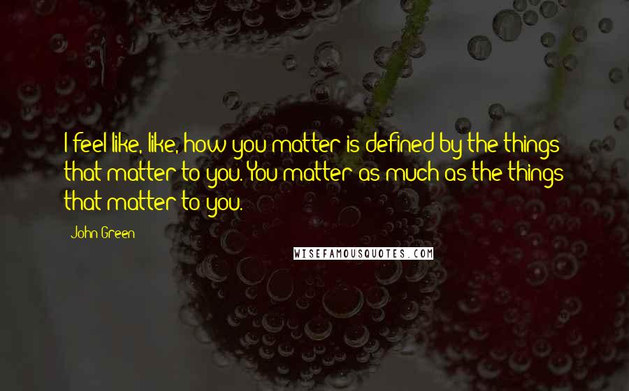 John Green Quotes: I feel like, like, how you matter is defined by the things that matter to you. You matter as much as the things that matter to you.