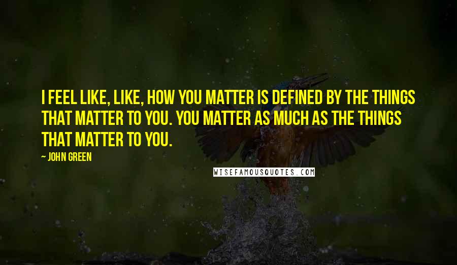 John Green Quotes: I feel like, like, how you matter is defined by the things that matter to you. You matter as much as the things that matter to you.