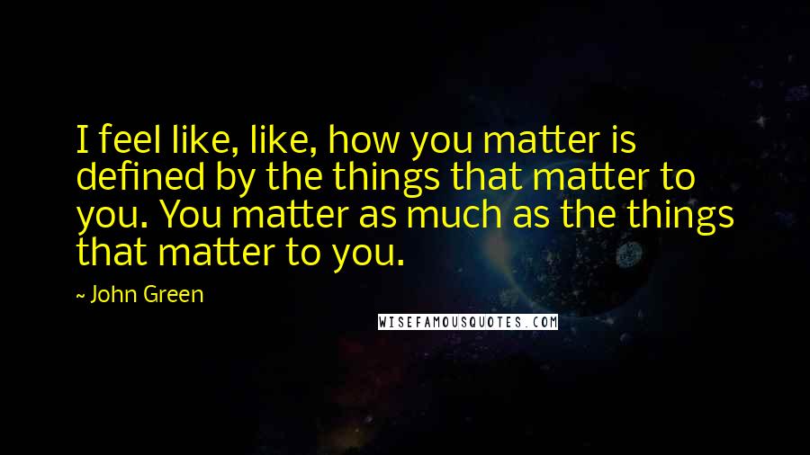 John Green Quotes: I feel like, like, how you matter is defined by the things that matter to you. You matter as much as the things that matter to you.