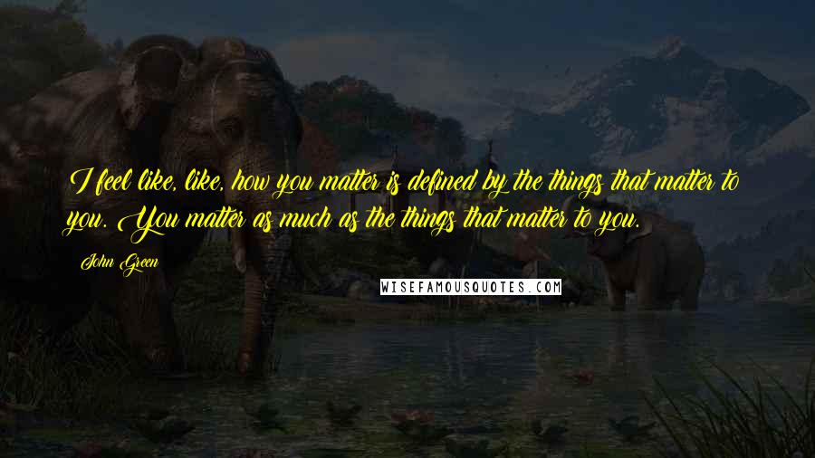 John Green Quotes: I feel like, like, how you matter is defined by the things that matter to you. You matter as much as the things that matter to you.