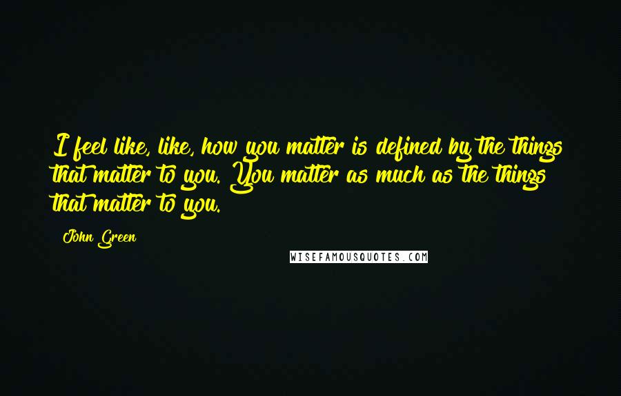 John Green Quotes: I feel like, like, how you matter is defined by the things that matter to you. You matter as much as the things that matter to you.