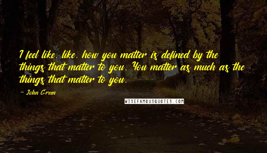 John Green Quotes: I feel like, like, how you matter is defined by the things that matter to you. You matter as much as the things that matter to you.