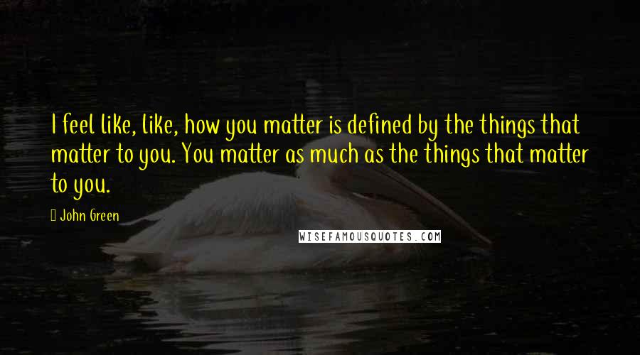 John Green Quotes: I feel like, like, how you matter is defined by the things that matter to you. You matter as much as the things that matter to you.