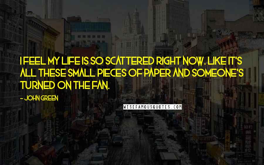 John Green Quotes: I feel my life is so scattered right now. Like it's all these small pieces of paper and someone's turned on the fan.
