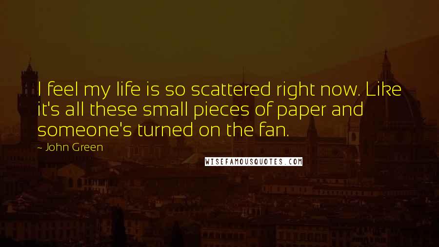 John Green Quotes: I feel my life is so scattered right now. Like it's all these small pieces of paper and someone's turned on the fan.