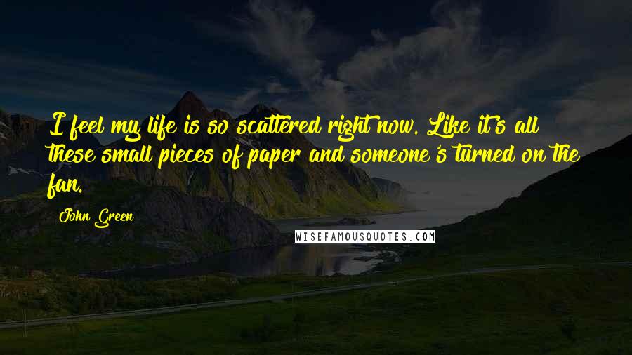 John Green Quotes: I feel my life is so scattered right now. Like it's all these small pieces of paper and someone's turned on the fan.