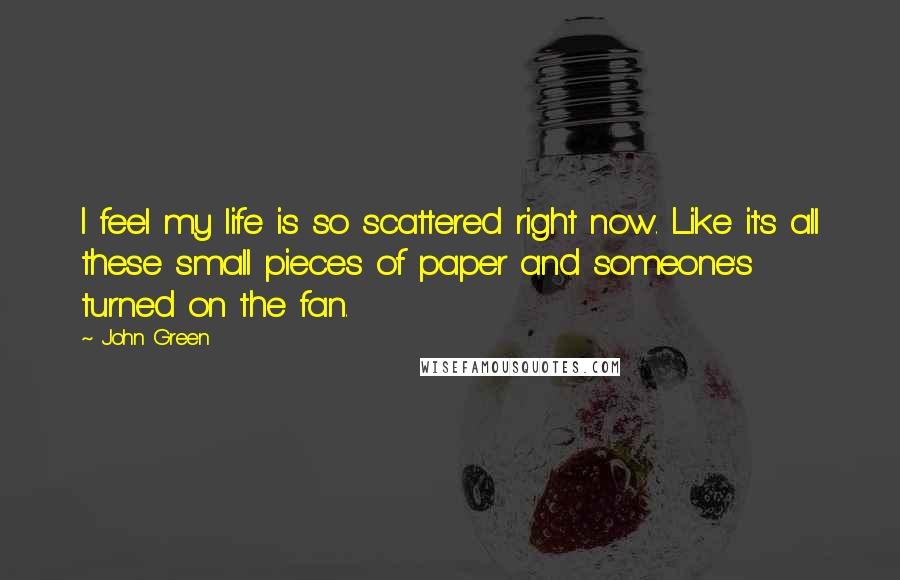 John Green Quotes: I feel my life is so scattered right now. Like it's all these small pieces of paper and someone's turned on the fan.