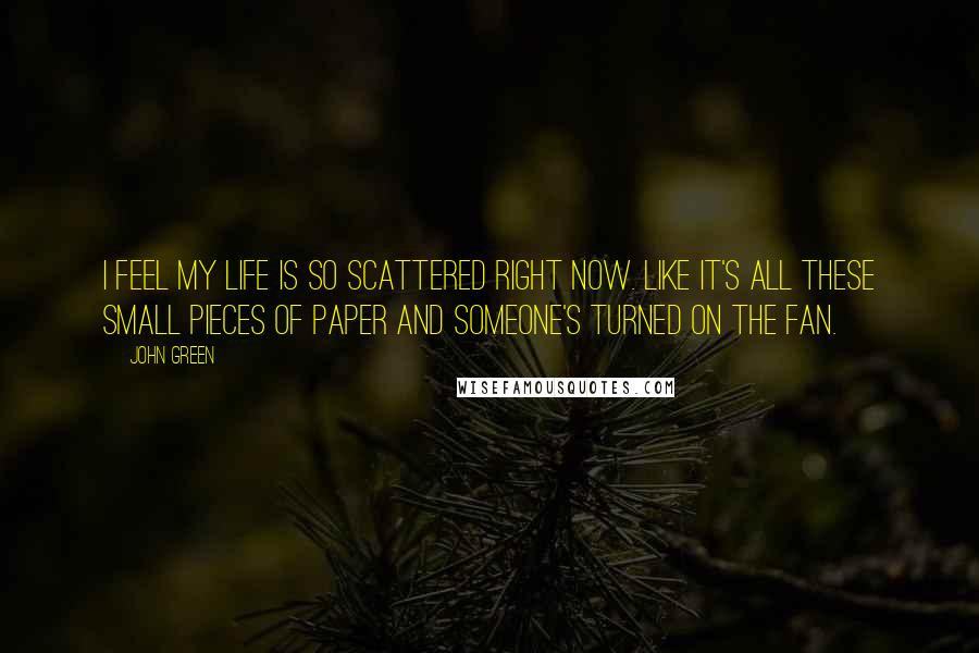 John Green Quotes: I feel my life is so scattered right now. Like it's all these small pieces of paper and someone's turned on the fan.