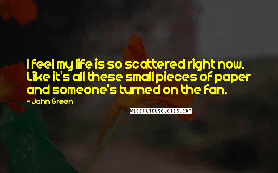 John Green Quotes: I feel my life is so scattered right now. Like it's all these small pieces of paper and someone's turned on the fan.