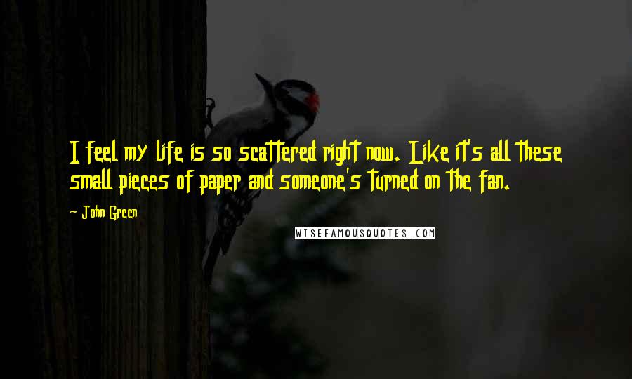 John Green Quotes: I feel my life is so scattered right now. Like it's all these small pieces of paper and someone's turned on the fan.
