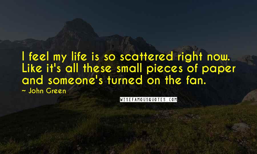 John Green Quotes: I feel my life is so scattered right now. Like it's all these small pieces of paper and someone's turned on the fan.