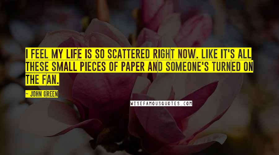 John Green Quotes: I feel my life is so scattered right now. Like it's all these small pieces of paper and someone's turned on the fan.