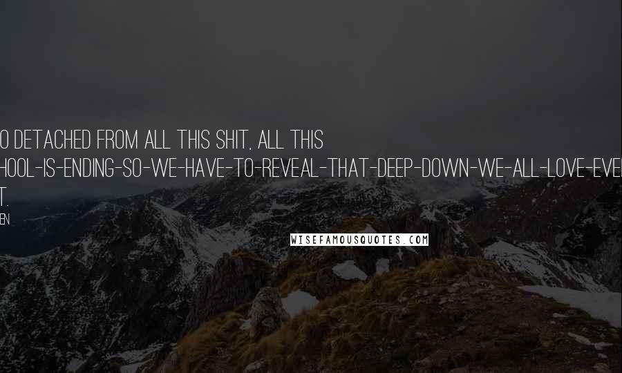 John Green Quotes: I felt so detached from all this shit, all this high-school-is-ending-So-we-have-to-reveal-that-deep-down-we-all-love-everybody bullshit.