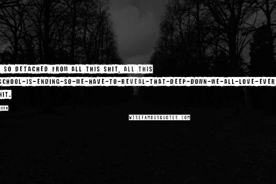 John Green Quotes: I felt so detached from all this shit, all this high-school-is-ending-So-we-have-to-reveal-that-deep-down-we-all-love-everybody bullshit.