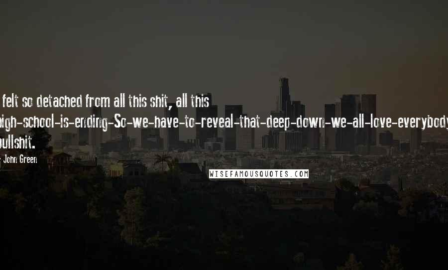 John Green Quotes: I felt so detached from all this shit, all this high-school-is-ending-So-we-have-to-reveal-that-deep-down-we-all-love-everybody bullshit.