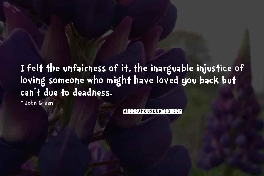 John Green Quotes: I felt the unfairness of it, the inarguable injustice of loving someone who might have loved you back but can't due to deadness.