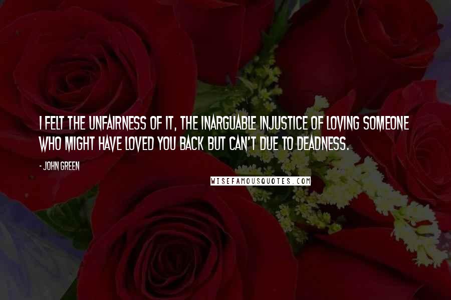 John Green Quotes: I felt the unfairness of it, the inarguable injustice of loving someone who might have loved you back but can't due to deadness.